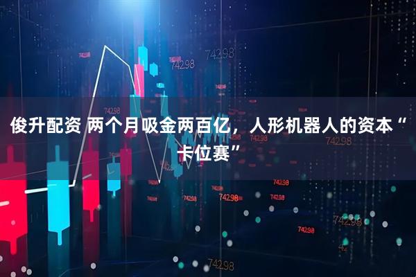 俊升配资 两个月吸金两百亿，人形机器人的资本“卡位赛”