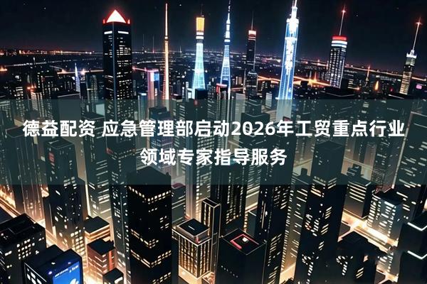 德益配资 应急管理部启动2026年工贸重点行业领域专家指导服务