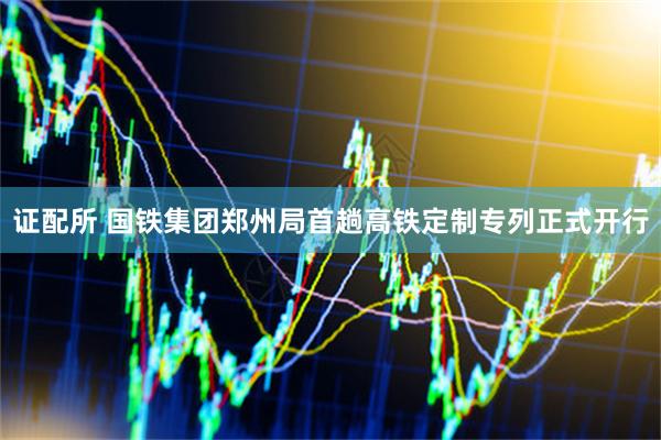 证配所 国铁集团郑州局首趟高铁定制专列正式开行