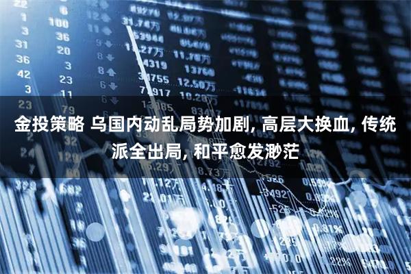 金投策略 乌国内动乱局势加剧, 高层大换血, 传统派全出局, 和平愈发渺茫