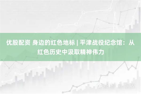 优股配资 身边的红色地标 | 平津战役纪念馆:从红色历史中汲取精神伟力