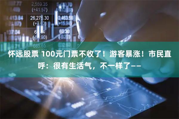 怀远股票 100元门票不收了!游客暴涨!市民直呼:很有生活气,不一样了——